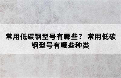 常用低碳钢型号有哪些？ 常用低碳钢型号有哪些种类